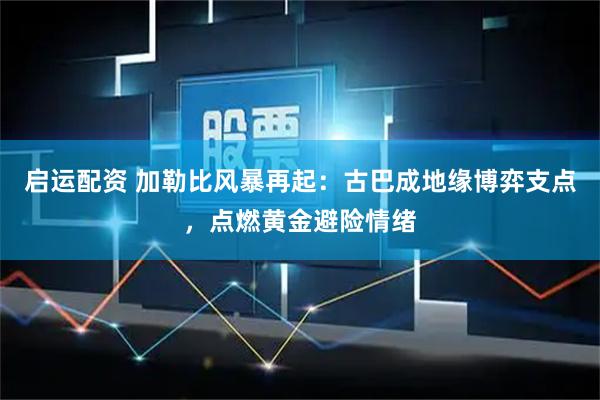启运配资 加勒比风暴再起：古巴成地缘博弈支点，点燃黄金避险情绪