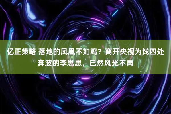 亿正策略 落地的凤凰不如鸡？离开央视为钱四处奔波的李思思，已然风光不再