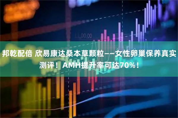 邦乾配倍 欣易康达桑本草颗粒——女性卵巢保养真实测评！AMH提升率可达70%！