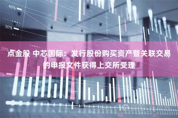 点金股 中芯国际：发行股份购买资产暨关联交易的申报文件获得上交所受理