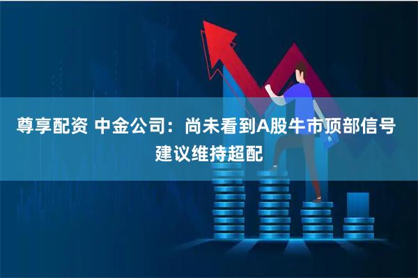 尊享配资 中金公司：尚未看到A股牛市顶部信号 建议维持超配