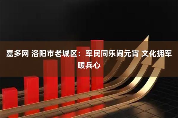 嘉多网 洛阳市老城区：军民同乐闹元宵 文化拥军暖兵心