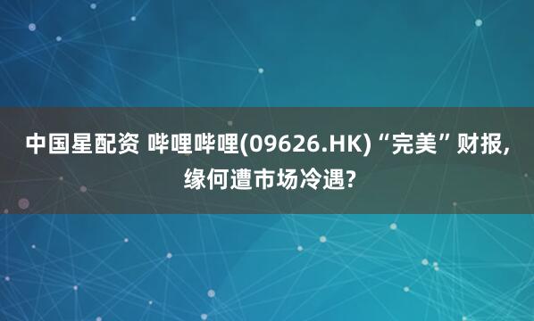 中国星配资 哔哩哔哩(09626.HK)“完美”财报, 缘何遭市场冷遇?