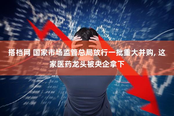 搭档网 国家市场监管总局放行一批重大并购, 这家医药龙头被央企拿下