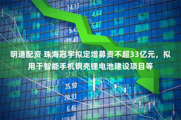 明道配资 珠海冠宇拟定增募资不超33亿元，拟用于智能手机钢壳锂电池建设项目等