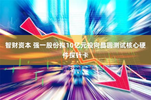 智财资本 强一股份拟10亿元投向晶圆测试核心硬件探针卡