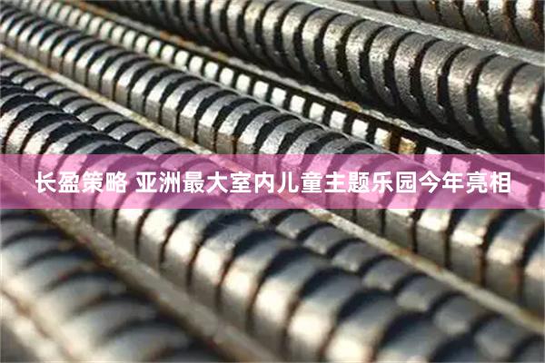 长盈策略 亚洲最大室内儿童主题乐园今年亮相