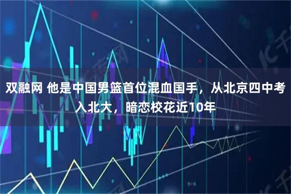 双融网 他是中国男篮首位混血国手，从北京四中考入北大，暗恋校花近10年