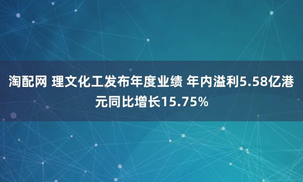 淘配网 理文化工发布年度业绩 年内溢利5.58亿港元同比增长15.75%