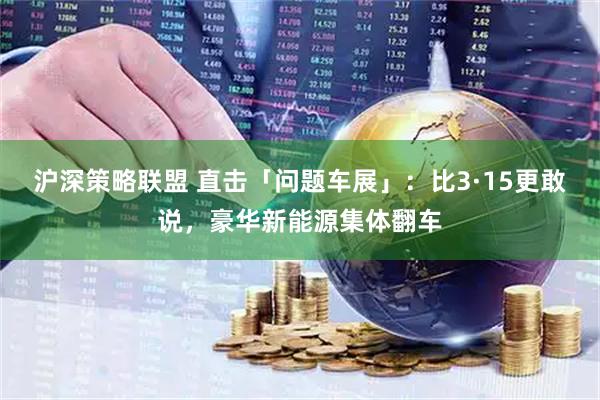 沪深策略联盟 直击「问题车展」：比3·15更敢说，豪华新能源集体翻车