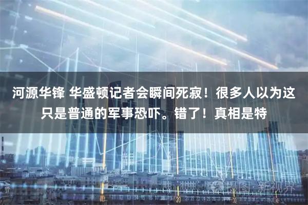 河源华锋 华盛顿记者会瞬间死寂！很多人以为这只是普通的军事恐吓。错了！真相是特