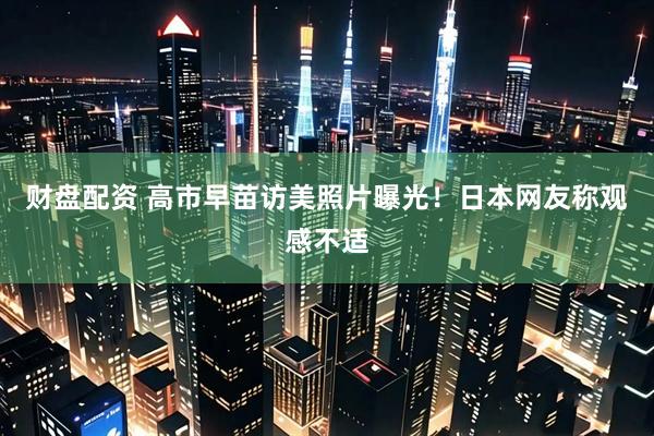 财盘配资 高市早苗访美照片曝光！日本网友称观感不适