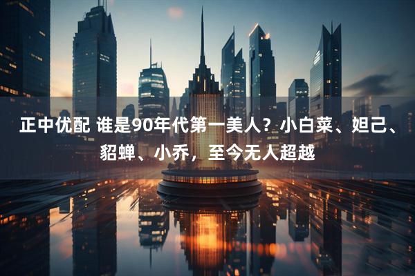 正中优配 谁是90年代第一美人？小白菜、妲己、貂蝉、小乔，至今无人超越