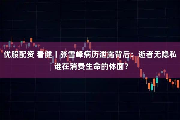 优股配资 看健丨张雪峰病历泄露背后：逝者无隐私 谁在消费生命的体面？