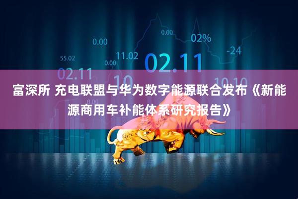 富深所 充电联盟与华为数字能源联合发布《新能源商用车补能体系研究报告》