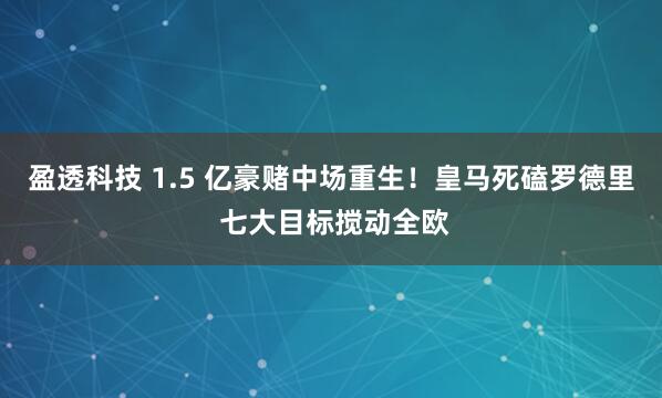 盈透科技 1.5 亿豪赌中场重生！皇马死磕罗德里 七大目标搅动全欧