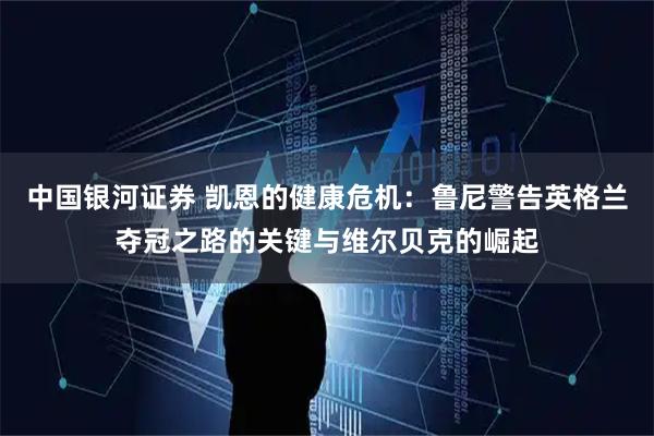 中国银河证券 凯恩的健康危机：鲁尼警告英格兰夺冠之路的关键与维尔贝克的崛起