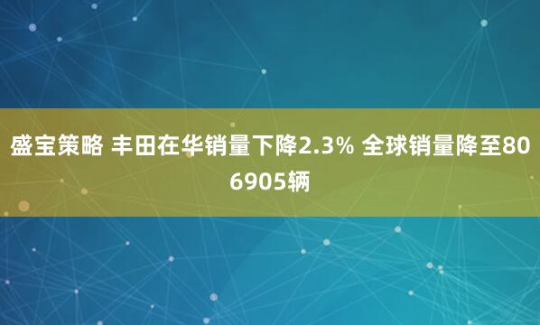 盛宝策略 丰田在华销量下降2.3% 全球销量降至806905辆