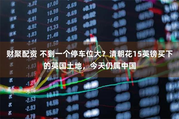 财聚配资 不到一个停车位大？清朝花15英镑买下的英国土地，今天仍属中国