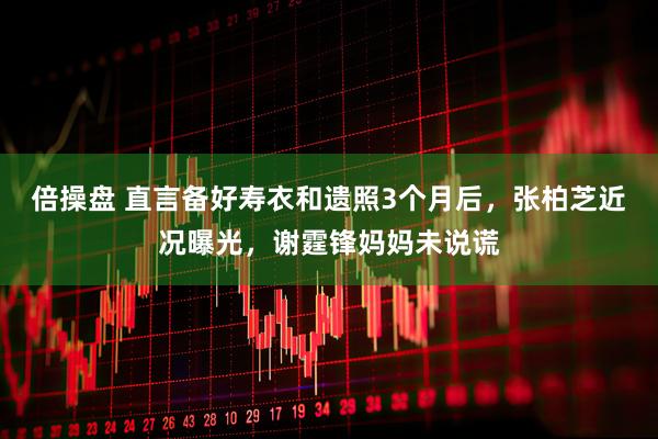 倍操盘 直言备好寿衣和遗照3个月后，张柏芝近况曝光，谢霆锋妈妈未说谎